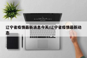 辽宁省疫情最新消息今天/辽宁省疫情最新动态