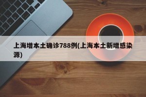 上海增本土确诊788例(上海本土新增感染源)
