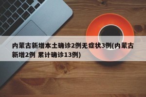 内蒙古新增本土确诊2例无症状3例(内蒙古新增2例 累计确诊13例)